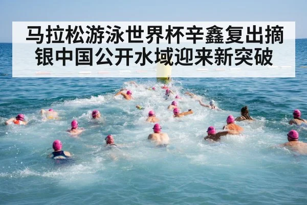 马拉松游泳世界杯辛鑫复出摘银中国公开水域迎来新突破