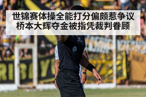 世锦赛体操全能打分偏颇惹争议 桥本大辉夺金被指凭裁判眷顾