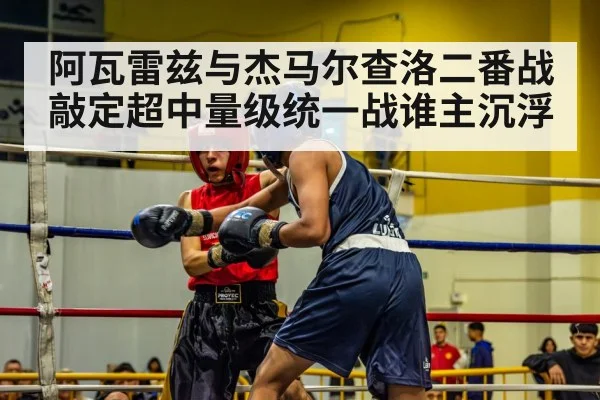 阿瓦雷兹与杰马尔查洛二番战敲定超中量级统一战谁主沉浮