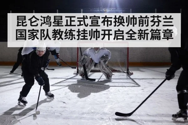 昆仑鸿星正式宣布换帅前芬兰国家队教练挂帅开启全新篇章