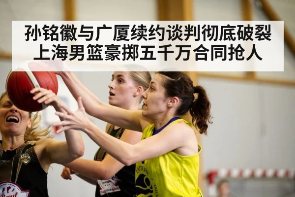 孙铭徽与广厦续约谈判彻底破裂上海男篮豪掷五千万合同抢人